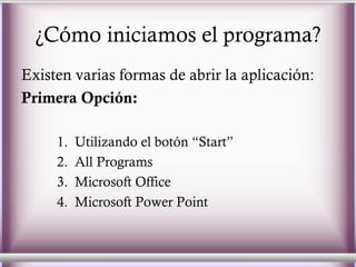 ¿Cómo iniciamos el programa? Existen varias formas de abrir la aplicación: Primera Opción: Utilizando el botón “Start”  All Programs Microsoft Office  Microsoft Power Point 