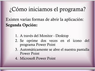 ¿Cómo iniciamos el programa? Existen varias formas de abrir la aplicación: Segunda Opción: A través del Monitor - Desktop  Se oprime dos veces en el ícono del programa Power Point  Automáticamente se abre el nuestra pantalla Power Point  Microsoft Power Point 