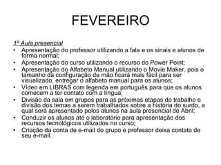 FEVEREIRO 1º Aula presencial Apresentação do professor utilizando a fala e os sinais e alunos de forma normal; Apresentação do curso utilizando o recurso do Power Point; Apresentação do Alfabeto Manual utilizando o Movie Maker, pois o tamanho da configuração de mão ficará mais fácil para ser visualizado, entregar o alfabeto manual para os alunos; Vídeo em LIBRAS com legenda em português para que os alunos comecem a ter contato com a língua; Divisão da sala em grupos para as próximas etapas do trabalho e divisão dos temas a serem trabalhados sobre a história do surdo, a qual será apresentado pelos alunos na aula presencial de Abril; Conduzir os alunos até o laboratório para apresentação dos recursos tecnológicos utilizados no curso; Criação da conta de e-mail do grupo e professor deixa contato de seu e-mail. 