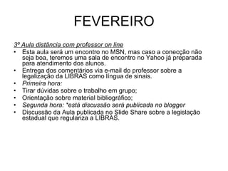 FEVEREIRO 3º Aula distância com professor on line Esta aula será um encontro no MSN, mas caso a conecção não seja boa, teremos uma sala de encontro no Yahoo já preparada para atendimento dos alunos. Entrega dos comentários via e-mail do professor sobre a legalização da LIBRAS como língua de sinais. Primeira hora: Tirar dúvidas sobre o trabalho em grupo; Orientação sobre material bibliográfico; Segunda hora: *está discussão será publicada no blogger Discussão da Aula publicada no Slide Share sobre a legislação estadual que regulariza a LIBRAS. 