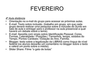 FEVEREIRO 4º Aula distância Orientação no e-mail do grupo para acessar as próximas aulas. E-mail: Texto sobre inclusão. (trabalho em grupo, em que cada grupo deverá realizar uma pesquisa sobre a inclusão do Surdo em sala de aula e entregar para o professor na aula presencial a qual haverá um debate sobre o tema). E-mail: Apostila com sinais sobre Identificação Pessoal, Cores, Formas, Lateralidade / Posições / Tamanhos, tempo, estados do Tempo, Pontos Cardeais / Estação do Ano, Família; Blogger: texto sobre a legalização da LIBRAS como língua de nível federal (os alunos deixarão um comentário no blogger sobre o texto e valerá um ponto sobre a média);  Slider Share: Filme “o gato de botas” 