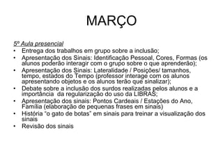 MARÇO 5º Aula presencial Entrega dos trabalhos em grupo sobre a inclusão; Apresentação dos Sinais: Identificação Pessoal, Cores, Formas (os alunos poderão interagir com o grupo sobre o que aprenderão); Apresentação dos Sinais: Lateralidade / Posições/ tamanhos, tempo, estados do Tempo (professor interage com os alunos apresentando objetos e os alunos terão que sinalizar); Debate sobre a inclusão dos surdos realizadas pelos alunos e a importância  da regularização do uso da LIBRAS; Apresentação dos sinais: Pontos Cardeais / Estações do Ano, Família (elaboração de pequenas frases em sinais) História “o gato de botas” em sinais para treinar a visualização dos sinais Revisão dos sinais 