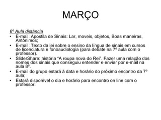 MARÇO 6º Aula distância E-mail: Apostila de Sinais: Lar, moveis, objetos, Boas maneiras, Antônimos; E-mail: Texto da lei sobre o ensino da língua de sinais em cursos de licenciatura e fonoaudiologia (para debate na 7º aula com o professor). SliderShare: história “A roupa nova do Rei”. Fazer uma relação dos nomes dos sinais que conseguiu entender e enviar por e-mail na aula 8º.  E-mail do grupo estará à data e horário do próximo encontro da 7º aula; Estará disponível o dia e horário para encontro on line com o professor.  