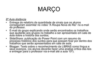 MARÇO 8º Aula distância Entrega do relatório da quantidade de sinais que os alunos conseguiram assimilar no vídeo “A Roupa Nova do Rei” no e-mail do professor. E-mail do grupo explicando onde serão encontrados os trabalhos que ajudarão aos grupos no trabalho a ser apresentado em sala de aula sobre a história dos surdos; SlideShare: publicação do Power Point com um resumo do processo histórico dos surdos para que possam ficar por dentro dos trabalhos que serão apresentados em sala de aula; Blogger: Texto sobre o reconhecimento da LIBRAS como língua e seus avanços. (os alunos deverão fazer uma analise crítica das leis e entregar para o professor via e-mail até a aula 10º). 