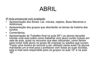 ABRIL 9º Aula presencial com avaliação Apresentação dos Sinais: Lar, móveis, objetos, Boas Maneiras e Antônimos; Apresentação dos grupos que abordarão os temas da história dos surdos; Comentários; Apresentação do Trabalho final na aula 20º ( os alunos deverão montar uma aula sobre como trabalhar com aluno surdo incluso em sala de aula, quais os recursos que eles utilizariam, como fariam para incluir este aluno no grupo de crianças ou adultos que ouvem. Trazer uma mostra do recurso a ser utilizado nesta aula) Os alunos mandarão um e-mail para o professor com todas as suas dúvidas, este e-mail será respondido para os grupos na aula 12º e na aula 16º. 