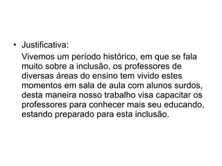 Justificativa: Vivemos um período histórico, em que se fala muito sobre a inclusão, os professores de diversas áreas do ensino tem vivido estes momentos em sala de aula com alunos surdos, desta maneira nosso trabalho visa capacitar os professores para conhecer mais seu educando, estando preparado para esta inclusão. 