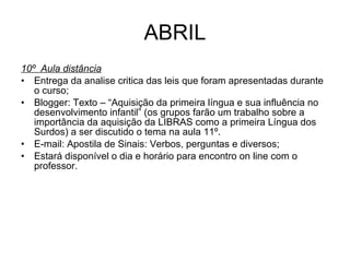ABRIL 10º  Aula distância Entrega da analise critica das leis que foram apresentadas durante o curso; Blogger: Texto – “Aquisição da primeira língua e sua influência no desenvolvimento infantil” (os grupos farão um trabalho sobre a importância da aquisição da LIBRAS como a primeira Língua dos Surdos) a ser discutido o tema na aula 11º. E-mail: Apostila de Sinais: Verbos, perguntas e diversos; Estará disponível o dia e horário para encontro on line com o professor. 