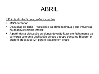 ABRIL 11º Aula distância com professor on line MSN ou Yahoo Discussão do tema – “Aquisição da primeira língua e sua influência no desenvolvimento infantil” A partir desta discussão os alunos deverão fazer um fechamento da conversa com uma publicação do que o grupo pensa no Blogger, o prazo é até a aula 12º  para o trabalho em grupo  