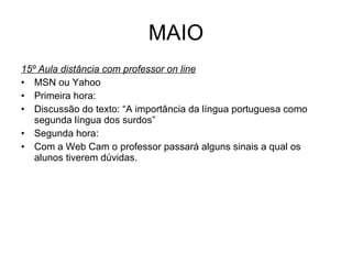 MAIO 15º Aula distância com professor on line MSN ou Yahoo Primeira hora: Discussão do texto: “A importância da língua portuguesa como segunda língua dos surdos” Segunda hora: Com a Web Cam o professor passará alguns sinais a qual os alunos tiverem dúvidas. 