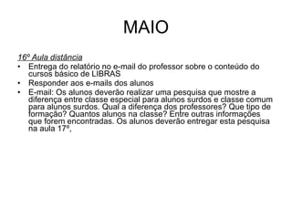 MAIO 16º Aula distância Entrega do relatório no e-mail do professor sobre o conteúdo do cursos básico de LIBRAS Responder aos e-mails dos alunos E-mail: Os alunos deverão realizar uma pesquisa que mostre a diferença entre classe especial para alunos surdos e classe comum para alunos surdos. Qual a diferença dos professores? Que tipo de formação? Quantos alunos na classe? Entre outras informações que forem encontradas. Os alunos deverão entregar esta pesquisa na aula 17º, 