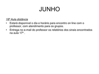 JUNHO 18º Aula distância Estará disponível o dia e horário para encontro on line com o professor, com atendimento para os grupos. Entrega no e-mail do professor os relatórios dos sinais encontrados na aula 17º . 