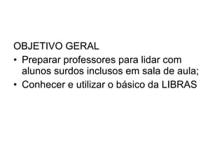 OBJETIVO GERAL Preparar professores para lidar com alunos surdos inclusos em sala de aula; Conhecer e utilizar o básico da LIBRAS 