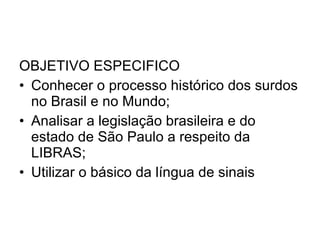 OBJETIVO ESPECIFICO Conhecer o processo histórico dos surdos no Brasil e no Mundo; Analisar a legislação brasileira e do estado de São Paulo a respeito da LIBRAS; Utilizar o básico da língua de sinais  