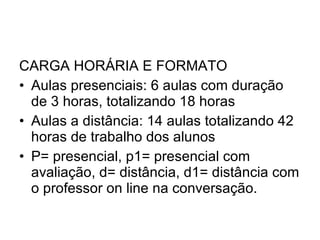CARGA HORÁRIA E FORMATO Aulas presenciais: 6 aulas com duração de 3 horas, totalizando 18 horas Aulas a distância: 14 aulas totalizando 42 horas de trabalho dos alunos P= presencial, p1= presencial com avaliação, d= distância, d1= distância com o professor on line na conversação. 