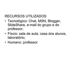 RECURSOS UTILIZADOS Tecnológico: Chat, MSN, Blogger, SlideShare, e-mail do grupo e do professor; Físcio: sala de aula, casa dos alunos, laboratório; Humano: professor 