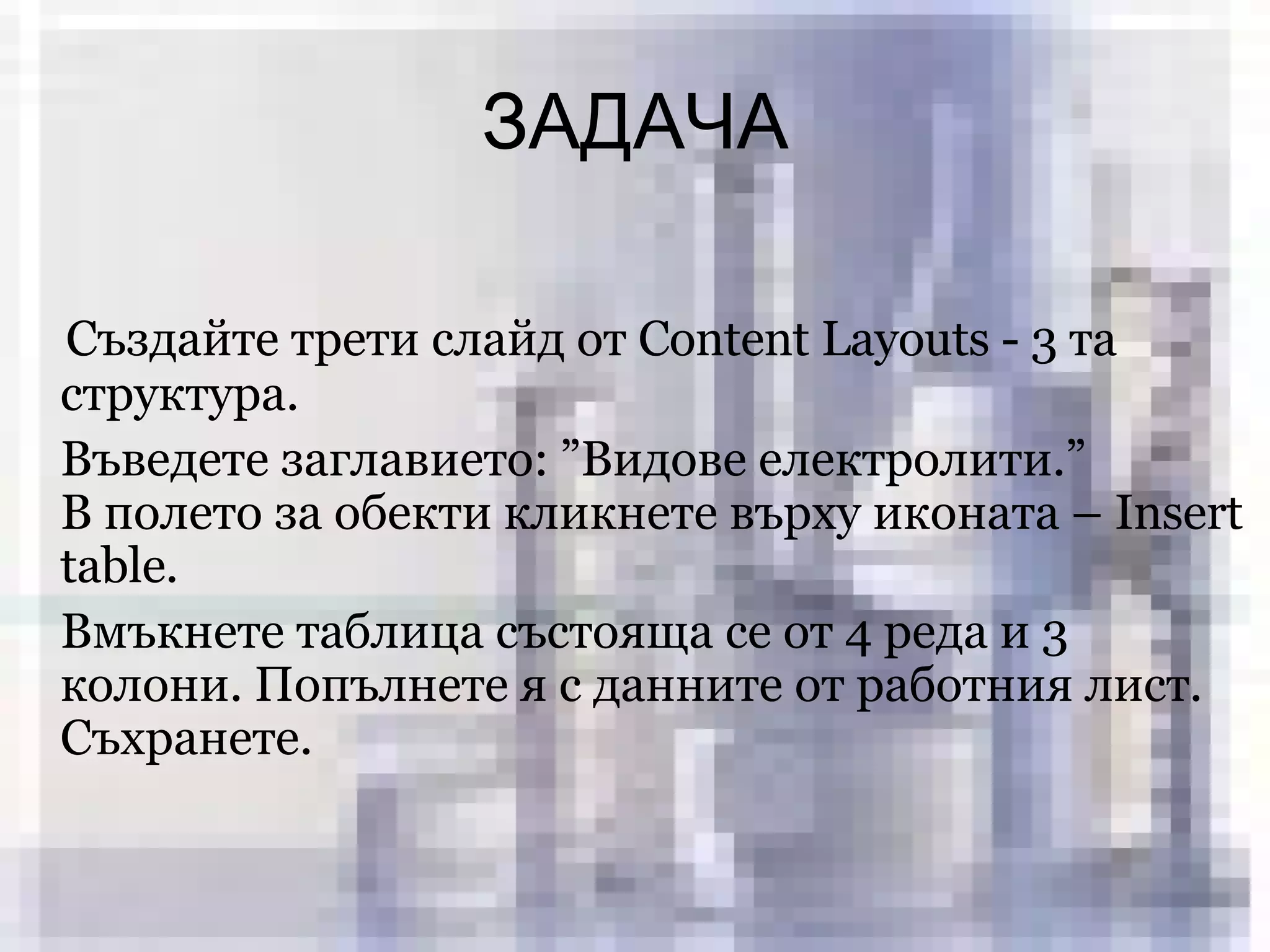 ЗАДАЧА Създайте трети слайд от  Content Layouts  -  3  та структура .  Въведете заглавието: ”Видове електролити . ”  В полето за обекти кликнете върху иконата –  Insert table . Вмъкнете таблица състояща се от 4 реда и 3 колони. Попълнете я с данните от работния лист. Съхранете. 
