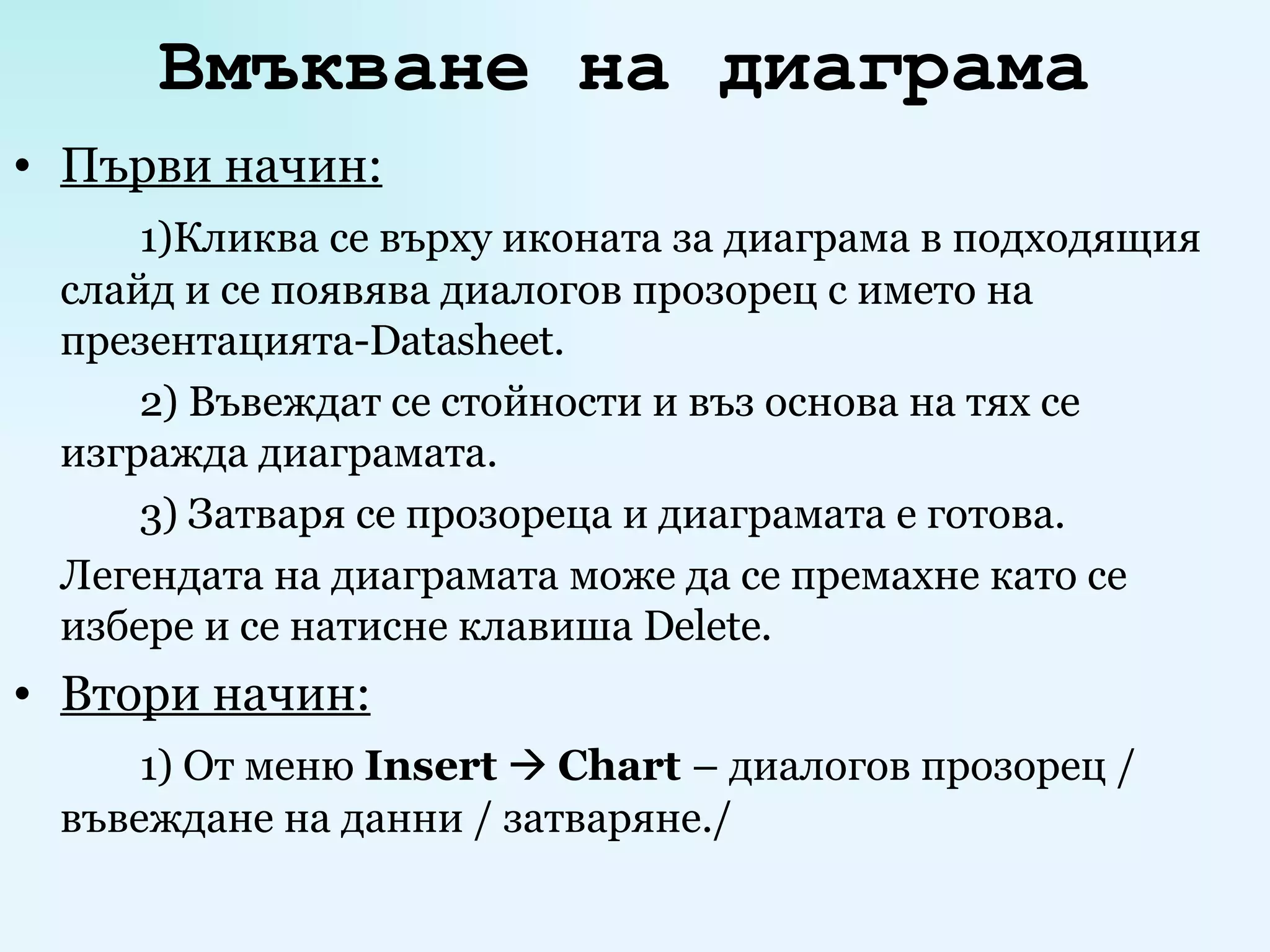 Вмъкване на диаграма   Първи начин: 1)Кликва се върху иконата за диаграма в подходящия слайд и се появява диалогов прозорец с името на презентацията - Datasheet . 2) Въвеждат се стойности и въз основа на тях се изгражда диаграмата. 3) Затваря се прозореца и диаграмата е готова. Легендата на диаграмата може да се премахне като се избере и се натисне клавиша  Delete . Втори начин: 1) От меню  Insert      Chart  – диалогов прозорец / въвеждане на данни / затваряне./ 