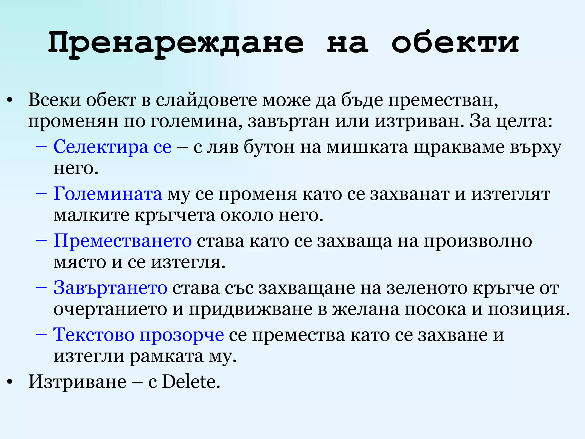 Пренареждане на обекти   Всеки обект в слайдовете може да бъде преместван, променян по големина, завъртан или изтриван. За целта: Селектира се  –   с ляв бутон на мишката щракваме върху него. Големината  му се променя като се захванат и изтеглят малките кръгчета около него. Преместването  става като се захваща на произволно място и се изтегля. Завъртането  става със захващане на зеленото кръгче от очертанието и придвижване в желана посока и позиция. Текстово прозорче  се премества като се захване и изтегли рамката му. Изтриване –  c Delete. 