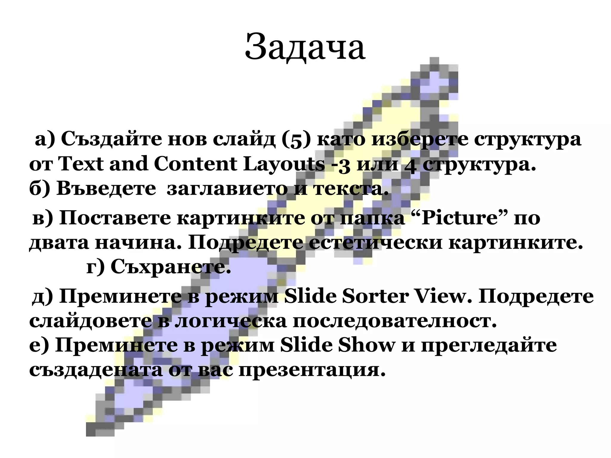Задача   а) Създайте нов слайд (5) като изберете структура   от  Text and Content Layouts  -3 или 4 структура.  б) Въведете  заглавието и текста.   в) Поставете картинките от папка “ Picture ” по двата начина. Подредете естетически картинките.  г) Съхранете.  д) Преминете в режим  Slide Sorter View .  Подредете слайдовете в логическа последователност.  е) Преминете в режим  Slide Show  и прегледайте създадената от вас презентация. 