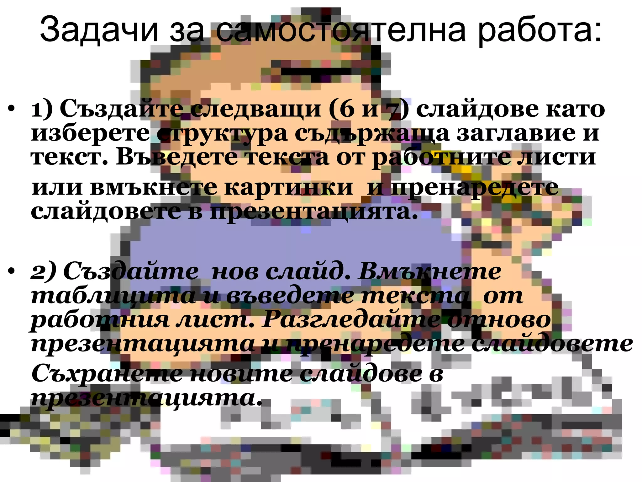 Задачи за самостоятелна работа: 1) Създайте следващи (6 и 7) слайдове като изберете структура съдържаща   заглавие и текст. Въведете текста от работните листи  или вмъкнете картинки  и пренаредете слайдовете в презентацията.  2) Създайте  нов слайд. Вмъкнете таблицита и въведете текста  от работния лист. Разгледайте отново презентацията и пренаредете слайдовете  Съхранете новите слайдове в презентацията. 