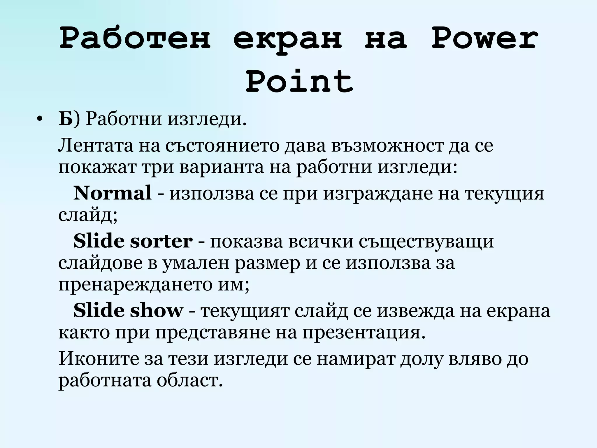 Работен екран на  Power Point Б ) Работни изгледи. Лентата на състоянието дава възможност да се покажат три варианта на работни изгледи:   Normal   -  използва се при изграждане на текущия слайд;   Slide sorter   -  показва всички съществуващи слайдове в умален размер и се използва за пренареждането им;   Slide show   -  текущият слайд се извежда на екрана както при представяне на презентация. Иконите за тези изгледи се намират долу вляво до работната област. 