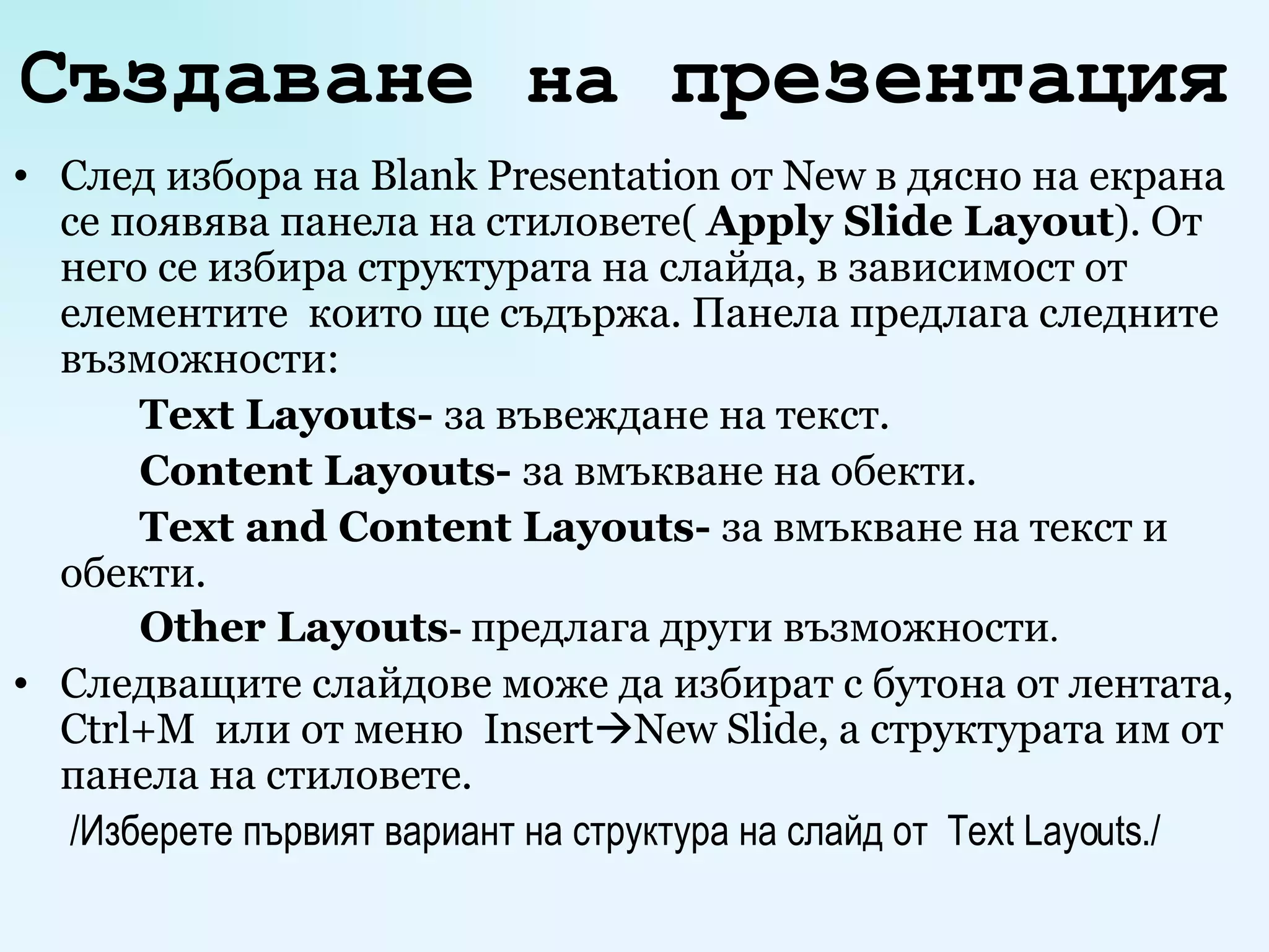 Създаване  на  презентация   След избора на  Blank Presentation  от   New  в дясно на екрана се появява панела на стиловете(  Apply Slide Layout ).  От него се избира структурата на слайда, в зависимост от елементите  които ще съдържа.  Панела предлага следните възможности: Text Layouts -  за въвеждане на текст. Content Layouts -  за вмъкване на обекти. Text and Content Layouts -  за вмъкване на текст и обекти. Other Layouts -  предлага други възможности .   Следващите слайдове може да избират с бутона от лентата,  Ctrl + M   или от меню  Insert  New Slide , а структурата им от панела на стиловете.   /Изберете първият вариант на структура на слайд от  Text Layouts ./ 