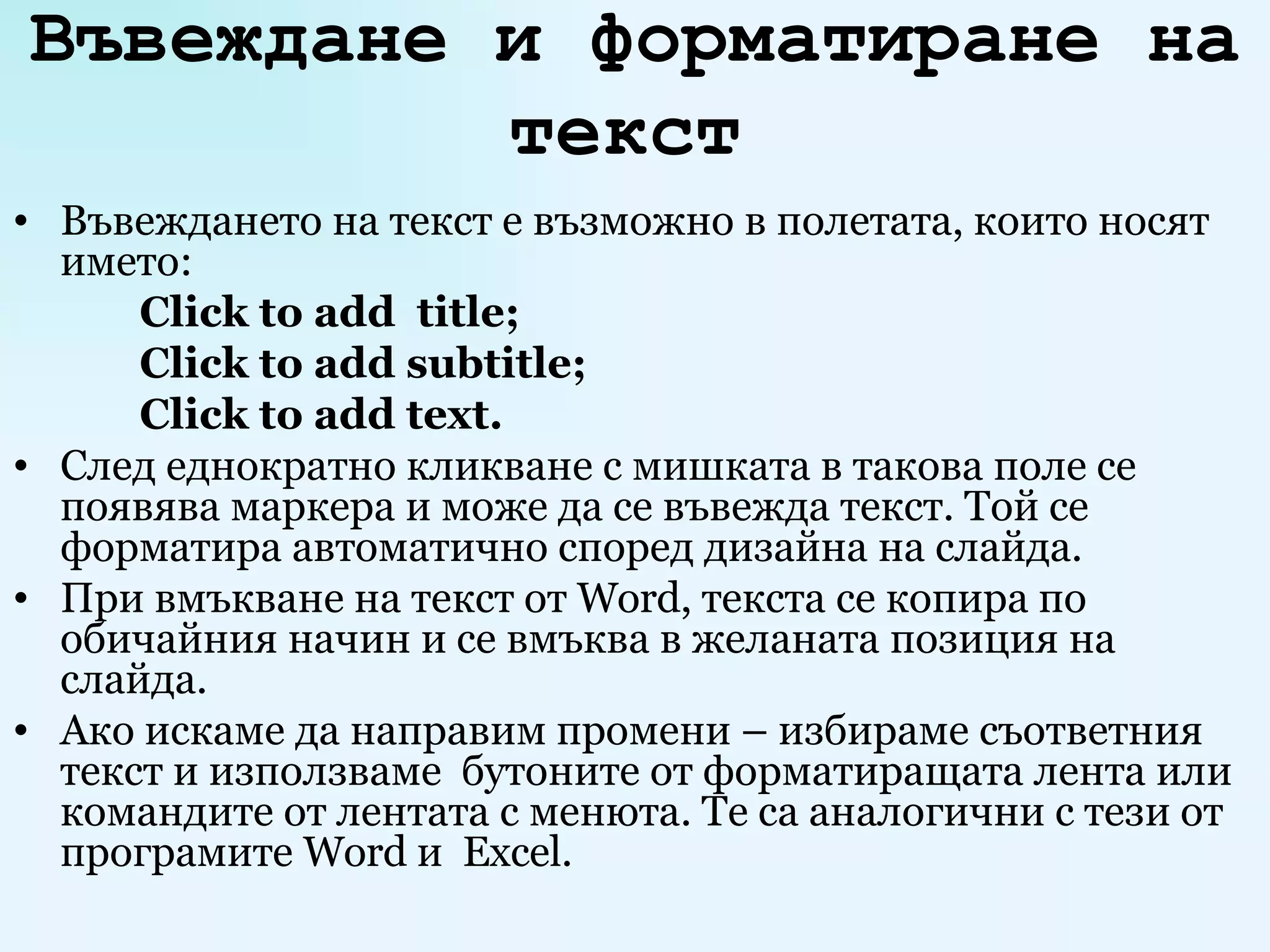 Въвеждане и форматиране на текст   Въвеждането на текст е възможно в полетата, които носят името: Click to add  title; Click to add subtitle; Click to add text. След еднократно кликване с мишката в такова поле се появява маркера и може да се въвежда текст. Той се форматира автоматично според дизайна на слайда.  При вмъкване на текст от  Word , текста се копира по обичайния начин и се вмъква в желаната позиция на слайда.  Ако искаме да направим промени – избираме съответния текст и използваме  бутоните от форматиращата лента или командите от лентата с менюта. Те са аналогични с тези от програмите  Word  и  Excel . 