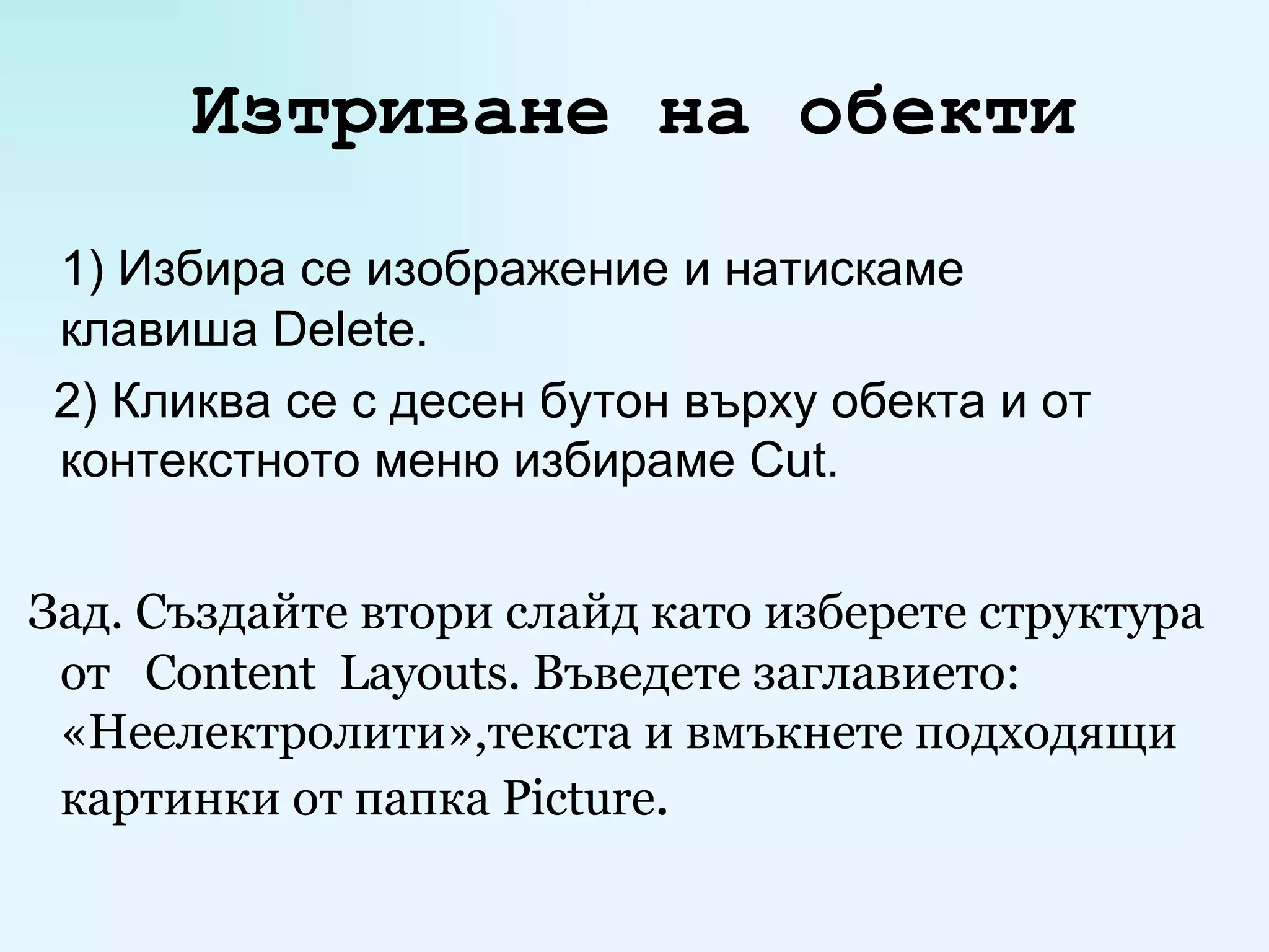 Изтриване на обекти 1) Избира се изображение и натискаме  клавиша  Delete . 2)  Кликва се с десен бутон върху обекта и от контекстното меню избираме  Cut . Зад. Създайте втори слайд като изберете структура от  Content  Layouts . Въведете заглавието: «Неелектролити» ,текста  и в мъкнете подходящи картинки от папка  Picture . 