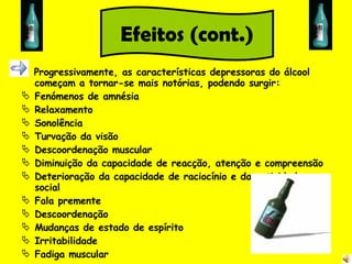 Progressivamente, as características depressoras do álcool começam a tornar-se mais notórias, podendo surgir: Fenómenos de amnésia Relaxamento Sonolência Turvação da visão Descoordenação muscular Diminuição da capacidade de reacção, atenção e compreensão Deterioração da capacidade de raciocínio e da actividade social Fala premente Descoordenação Mudanças de estado de espírito Irritabilidade Fadiga muscular Efeitos (cont.) 
