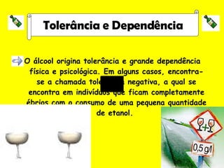 O álcool origina tolerância e grande dependência física e psicológica. Em alguns casos, encontra-se a chamada tolerância negativa, a qual se encontra em indivíduos que ficam completamente ébrios com o consumo de uma pequena quantidade de etanol.  Tolerância e Dependência 