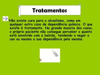 Não existe cura para o alcoolismo, como em qualquer outro caso de dependência química. O que existe é tratamento. Na grande maioria dos casos, o próprio paciente não consegue perceber o quanto está envolvido com a bebida, tendendo a negar o uso ou mesmo a sua dependência pela mesma.  Tratamentos 
