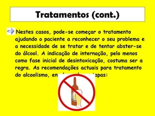 Nestes casos, pode-se começar o tratamento ajudando o paciente a reconhecer o seu problema e a necessidade de se tratar e de tentar abster-se do álcool. A indicação de internação, pelo menos como fase inicial de desintoxicação, costuma ser a regra. As recomendações actuais para tratamento do alcoolismo, envolvem duas etapas: Tratamentos (cont.) 