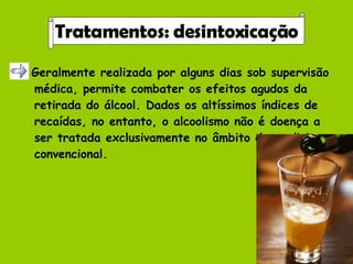 Geralmente realizada por alguns dias sob supervisão médica, permite combater os efeitos agudos da retirada do álcool. Dados os altíssimos índices de recaídas, no entanto, o alcoolismo não é doença a ser tratada exclusivamente no âmbito da medicina convencional. Tratamentos: desintoxicação 