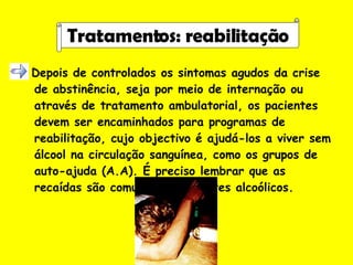 Depois de controlados os sintomas agudos da crise de abstinência, seja por meio de internação ou através de tratamento ambulatorial, os pacientes devem ser encaminhados para programas de reabilitação, cujo objectivo é ajudá-los a viver sem álcool na circulação sanguínea, como os grupos de auto-ajuda (A.A). É preciso lembrar que as recaídas são comuns nos pacientes alcoólicos.   Tratamentos: reabilitação 