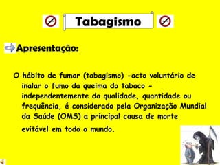 Apresentação: O hábito de fumar (tabagismo) -acto voluntário de inalar o fumo da queima do tabaco - independentemente da qualidade, quantidade ou frequência, é considerado pela Organização Mundial da Saúde (OMS) a principal causa de morte evitável em todo o mundo.   Tabagismo 