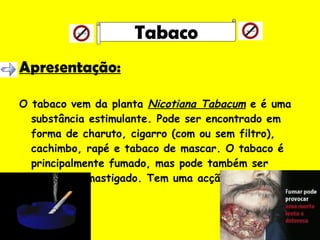 Apresentação: O tabaco vem da planta  Nicotiana Tabacum  e é uma substância estimulante. Pode ser encontrado em forma de charuto, cigarro (com ou sem filtro), cachimbo, rapé e tabaco de mascar. O tabaco é principalmente fumado, mas pode também ser inalado ou mastigado. Tem uma acção estimulante. Tabaco 
