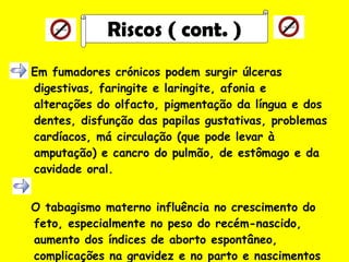 Em fumadores crónicos podem surgir úlceras digestivas, faringite e laringite, afonia e alterações do olfacto, pigmentação da língua e dos dentes, disfunção das papilas gustativas, problemas cardíacos, má circulação (que pode levar à amputação) e cancro do pulmão, de estômago e da cavidade oral. O tabagismo materno influência no crescimento do feto, especialmente no peso do recém-nascido, aumento dos índices de aborto espontâneo, complicações na gravidez e no parto e nascimentos prematuros.   Riscos ( cont. ) 
