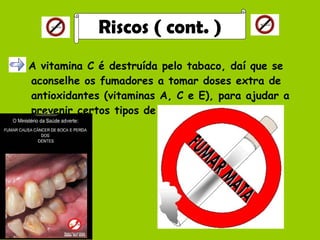 A vitamina C é destruída pelo tabaco, daí que se aconselhe os fumadores a tomar doses extra de antioxidantes (vitaminas A, C e E), para ajudar a prevenir certos tipos de cancro. Riscos ( cont. ) 