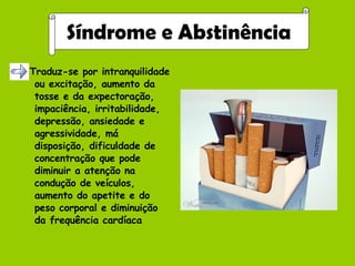 Traduz-se por intranquilidade ou excitação, aumento da tosse e da expectoração, impaciência, irritabilidade, depressão, ansiedade e agressividade, má disposição, dificuldade de concentração que pode diminuir a atenção na condução de veículos, aumento do apetite e do peso corporal e diminuição da frequência cardíaca Síndrome e Abstinência 