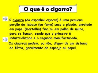O  cigarro  (do espanhol  cigarro ) é uma pequena porção de tabaco (ou fumo) seco e picado, enrolado em papel (mortalha) fino ou em palha de milho, para se fumar, sendo que o primeiro é industrializado e o segundo manufacturado. Os cigarros podem, ou não, dispor de um sistema de filtro, geralmente de esponja ou papel. O que é o cigarro? 