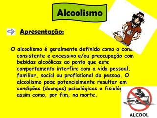 Apresentação: O alcoolismo é geralmente definido como o consumo consistente e excessivo e/ou preocupação com bebidas alcoólicas ao ponto que este comportamento interfira com a vida pessoal, familiar, social ou profissional da pessoa. O alcoolismo pode potencialmente resultar em condições (doenças) psicológicas e fisiológicas, assim como, por fim, na morte.  Alcoolismo 