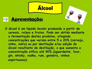 Apresentação: O álcool é um líquido incolor produzido a partir de cereais, raízes e frutos. Pode ser obtido mediante a fermentação destes produtos, atingindo concentrações que variam entre 5 e 20% (cerveja, vinho, sidra) ou por destilação e/ou adição de álcool resultante de destilação, o que aumenta a concentração etílica até 40% (aguardente, licor, gin, whisky, vodka, rum, genebra, vinhos espirituosos).   Álcool 
