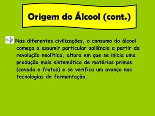 Nas diferentes civilizações, o consumo do álcool começa a assumir particular saliência a partir da revolução neolítica, altura em que se inicia uma produção mais sistemática de matérias primas (cevada e frutas) e se verifica um avanço nas tecnologias de fermentação. Origem do Álcool (cont.) 