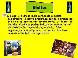 O álcool é a droga mais conhecida e aceite socialmente. É muito procurada devido à crença de que os seus efeitos são estimulantes. De facto, as bebidas alcoólicas podem induzir um estado inicial de desinibição, loquacidade, euforia, falsa segurança em si próprio e, por vezes, impulsos sexuais desinibidos ou agressivos.  Efeitos 