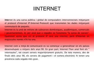 IINTERNET Inte rnet  és una  xarxa  pública i global de  computadors  interconnectats mitjançant el  protocol  d'internet  IP (Internet Protocol)  que transmeten les dades mitjançant  commutació de paquets . Internet és la unió de milions de subxarxes domèstiques, acadèmiques, comercials i governamentals, és per això que a vegades se l'anomena "la xarxa de xarxes". Qualsevol xarxa que usi el protocol IP serà una internet, però d'Internet en majúscules només n'hi ha una. Internet com a  mitjà de comunicació  es va començar a generalitzar en els països desenvolupats a mitjans dels  anys 90 . En gran part, Internet l'han anat fent els " internautes ", tot creant serveis majoritàriament gratuïts. De tota manera, des de finals dels anys 90, els serveis de pagament i el  comerç electrònic  hi tenen una presència cada vegada més gran. 