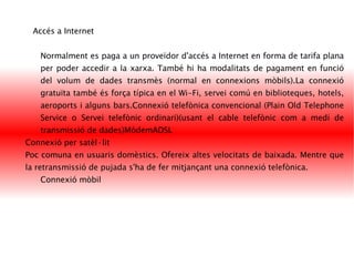 Accés a Internet Normalment es paga a un proveïdor d'accés a Internet en forma de tarifa plana per poder accedir a la xarxa. També hi ha modalitats de pagament en funció del volum de dades transmès (normal en connexions mòbils).La connexió gratuïta també és força típica en el Wi-Fi, servei comú en biblioteques, hotels, aeroports i alguns bars.Connexió telefònica convencional (Plain Old Telephone Service o Servei telefònic ordinari)(usant el cable telefònic com a medi de transmissió de dades)MòdemADSL  Connexió per satèl·lit Poc comuna en usuaris domèstics. Ofereix altes velocitats de baixada. Mentre que la retransmissió de pujada s'ha de fer mitjançant una connexió telefònica.  Connexió mòbil 