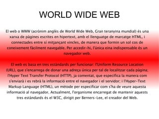 WORLD WIDE WEB El web o WWW (acrònim anglès de World Wide Web, Gran teranyina mundial) és una xarxa de pàgines escrites en hipertext, amb el llenguatge de marcatge HTML, i connectades entre sí mitjançant vincles, de manera que formin un sol cos de coneixement fàcilment navegable. Per accedir-hi, l'única eina indispensable és un navegador web. El web es basa en tres estàndards per funcionar: l'Uniform Resource Location (URL), que s'encarrega de donar una adreça única per tal de localitzar cada pàgina; l'Hyper Text Transfer Protocol (HTTP), ja comentat, que especifica la manera com s'enviarà i es rebrà la informació entre el navegador i el servidor; i l'Hyper-Text Markup Language (HTML), un mètode per especificar com s'ha de veure aquesta informació al navegador. Actualment, l'organisme encarregat de mantenir aquests tres estàndards és el W3C, dirigit per Berners-Lee, el creador del Web. 
