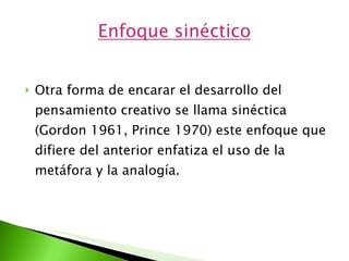 Otra forma de encarar el desarrollo del pensamiento creativo se llama sinéctica (Gordon 1961, Prince 1970) este enfoque que difiere del anterior enfatiza el uso de la metáfora y la analogía. 