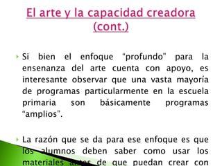 Si bien el enfoque “profundo” para la ensenanza del arte cuenta con apoyo, es interesante observar que una vasta mayoría de programas particularmente en la escuela primaria son básicamente programas “amplios”.  La razón que se da para ese enfoque es que los alumnos deben saber como usar los materiales antes de que puedan crear con ellos.  