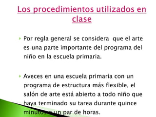 Por regla general se considera  que el arte es una parte importante del programa del niño en la escuela primaria.  Aveces en una escuela primaria con un programa de estructura más flexible, el salón de arte está abierto a todo niño que haya terminado su tarea durante quince minutos o un par de horas. 